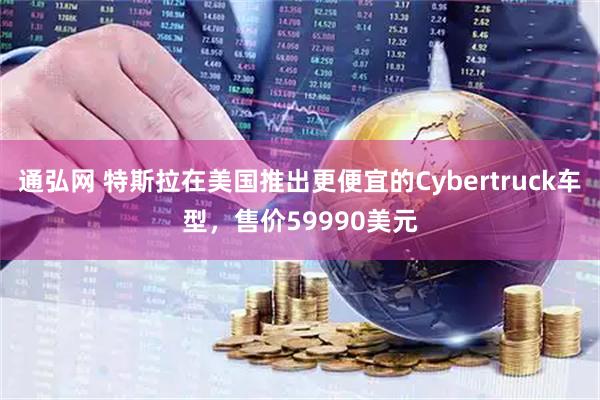 通弘网 特斯拉在美国推出更便宜的Cybertruck车型，售价59990美元