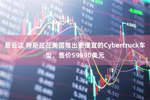 易云达 特斯拉在美国推出更便宜的Cybertruck车型，售价59990美元