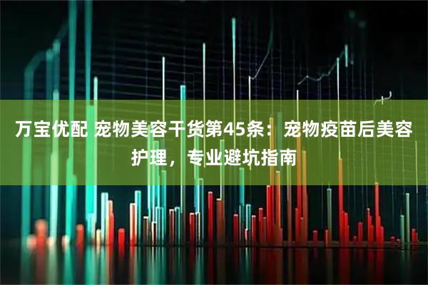 万宝优配 宠物美容干货第45条：宠物疫苗后美容护理，专业避坑指南
