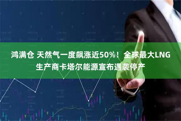 鸿满仓 天然气一度飙涨近50%！全球最大LNG生产商卡塔尔能源宣布遇袭停产