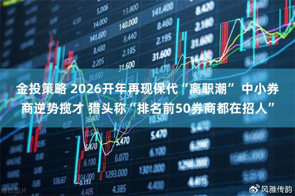 金投策略 2026开年再现保代“离职潮” 中小券商逆势揽才 猎头称“排名前50券商都在招人”