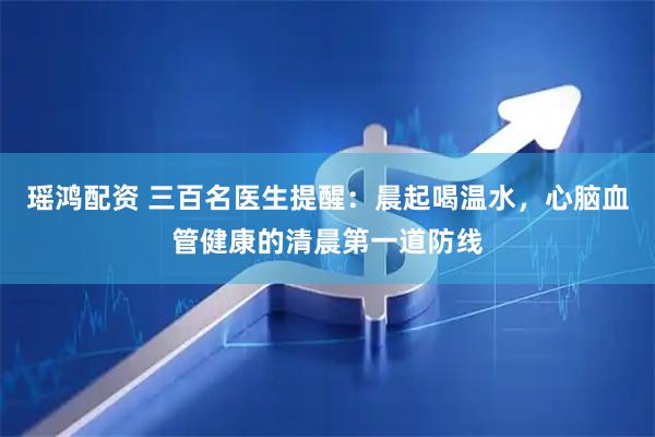 瑶鸿配资 三百名医生提醒：晨起喝温水，心脑血管健康的清晨第一道防线