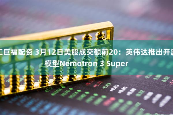 汇巨福配资 3月12日美股成交额前20：英伟达推出开源模型Nemotron 3 Super
