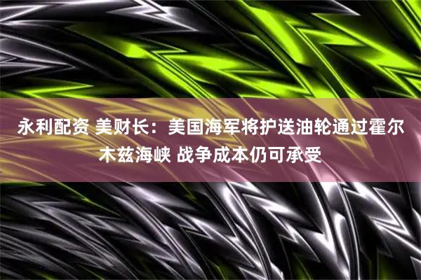 永利配资 美财长：美国海军将护送油轮通过霍尔木兹海峡 战争成本仍可承受