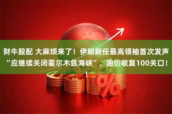 财牛股配 大麻烦来了！伊朗新任最高领袖首次发声“应继续关闭霍尔木兹海峡”，油价收复100关口！