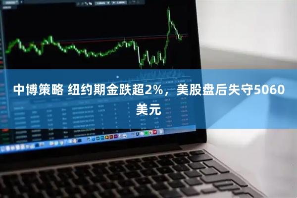 中博策略 纽约期金跌超2%，美股盘后失守5060美元
