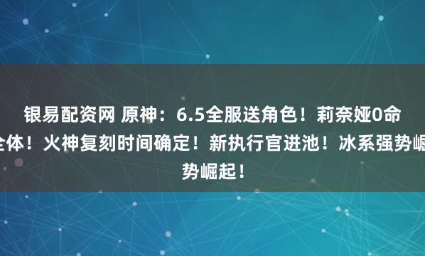银易配资网 原神：6.5全服送角色！莉奈娅0命完全体！火神复刻时间确定！新执行官进池！冰系强势崛起！