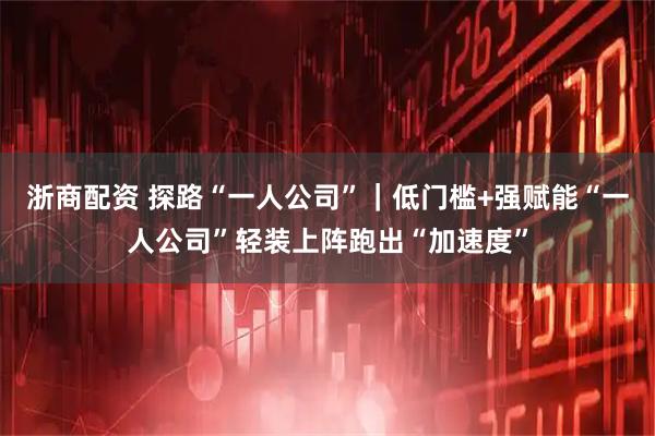 浙商配资 探路“一人公司”｜低门槛+强赋能“一人公司”轻装上阵跑出“加速度”