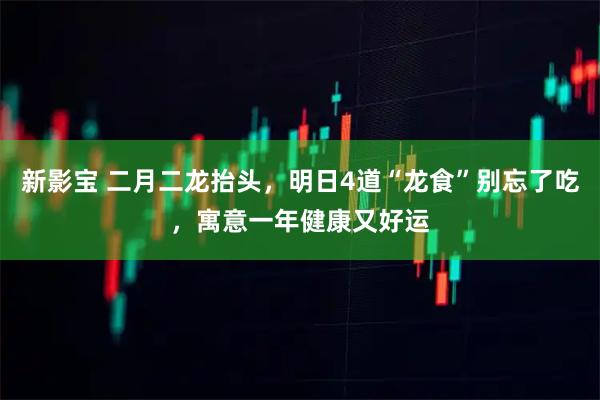 新影宝 二月二龙抬头，明日4道“龙食”别忘了吃，寓意一年健康又好运