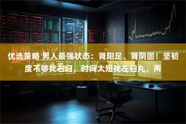 优选策略 男人最强状态：肾阳足、肾阴固！坚韧度不够找右归，时间太短找左归丸，两