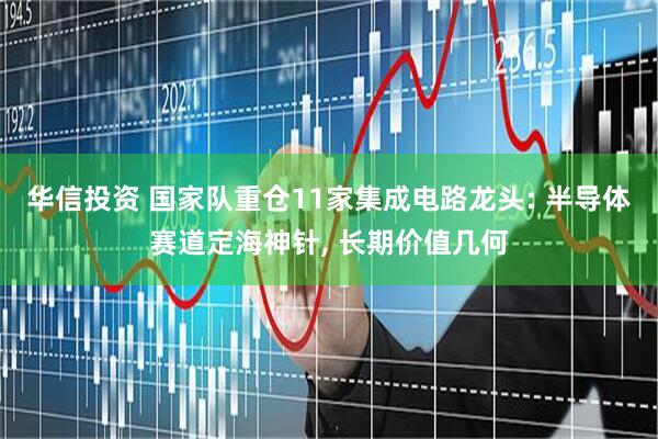 华信投资 国家队重仓11家集成电路龙头: 半导体赛道定海神针, 长期价值几何