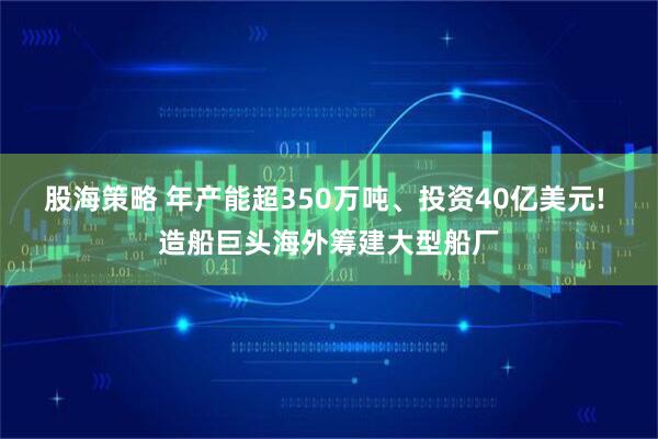 股海策略 年产能超350万吨、投资40亿美元! 造船巨头海外筹建大型船厂