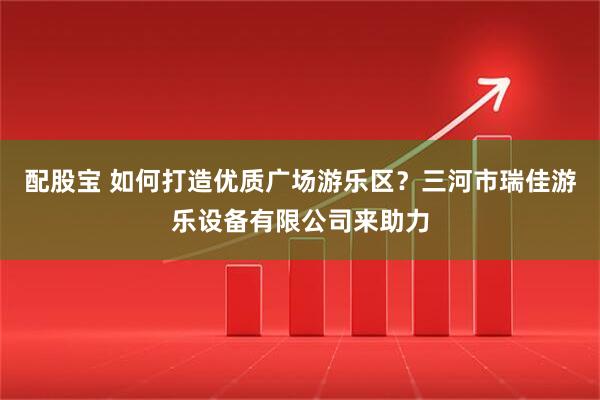 配股宝 如何打造优质广场游乐区？三河市瑞佳游乐设备有限公司来助力