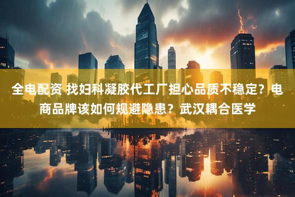 全电配资 找妇科凝胶代工厂担心品质不稳定？电商品牌该如何规避隐患？武汉耦合医学
