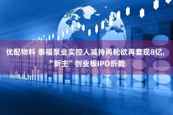 优配物料 泰福泵业实控人减持两轮欲再套现8亿, “新主”创业板IPO折戟