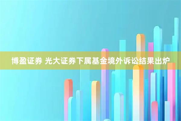 博盈证券 光大证券下属基金境外诉讼结果出炉