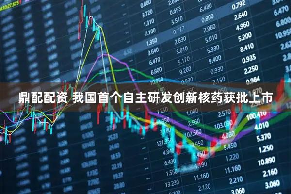 鼎配配资 我国首个自主研发创新核药获批上市