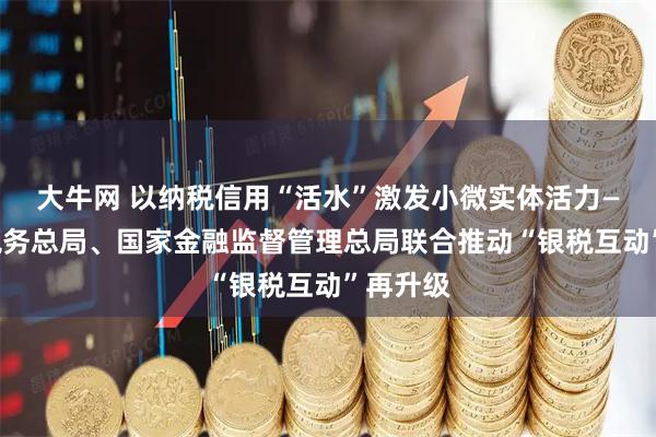大牛网 以纳税信用“活水”激发小微实体活力——国家税务总局、国家金融监督管理总局联合推动“银税互动”再升级