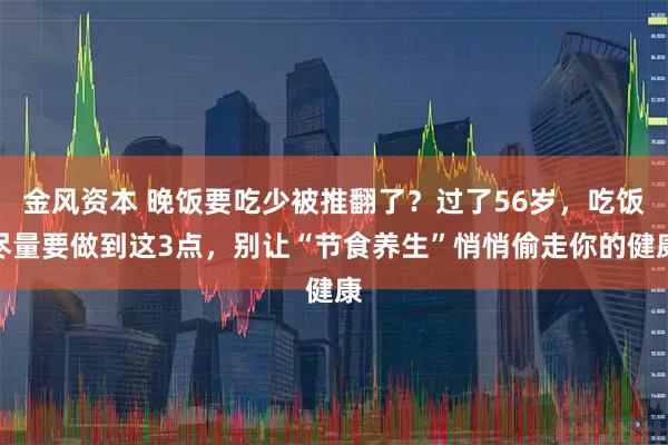 金风资本 晚饭要吃少被推翻了？过了56岁，吃饭尽量要做到这3点，别让“节食养生”悄悄偷走你的健康