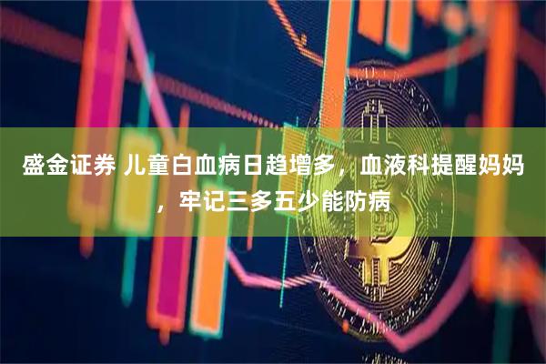 盛金证券 儿童白血病日趋增多，血液科提醒妈妈，牢记三多五少能防病