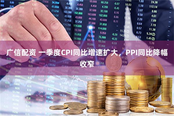 广信配资 一季度CPI同比增速扩大，PPI同比降幅收窄