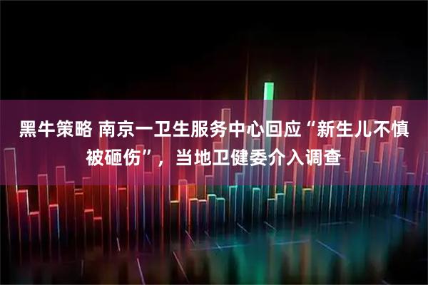黑牛策略 南京一卫生服务中心回应“新生儿不慎被砸伤”，当地卫健委介入调查