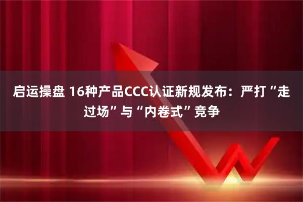 启运操盘 16种产品CCC认证新规发布：严打“走过场”与“内卷式”竞争