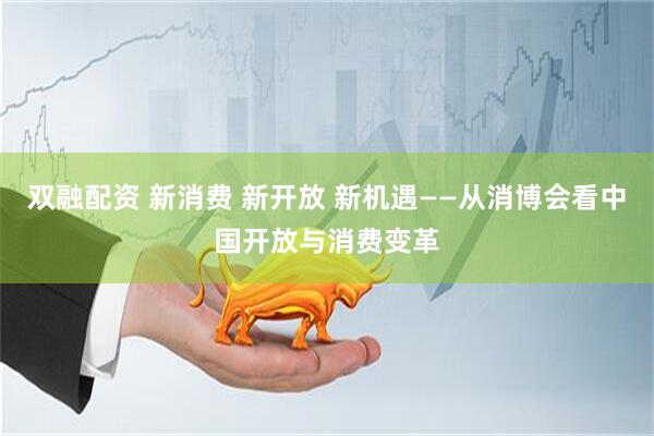 双融配资 新消费 新开放 新机遇——从消博会看中国开放与消费变革