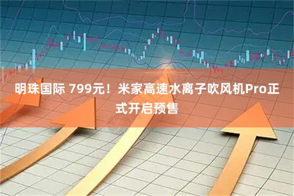 明珠国际 799元！米家高速水离子吹风机Pro正式开启预售