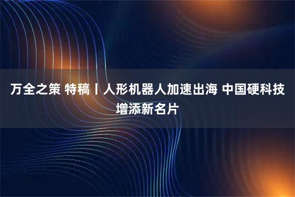 万全之策 特稿丨人形机器人加速出海 中国硬科技增添新名片