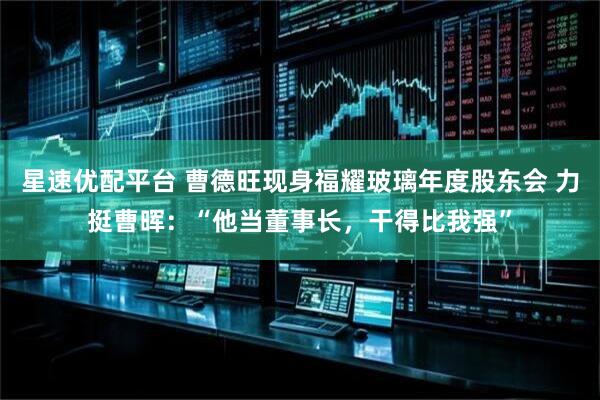 星速优配平台 曹德旺现身福耀玻璃年度股东会 力挺曹晖：“他当董事长，干得比我强”