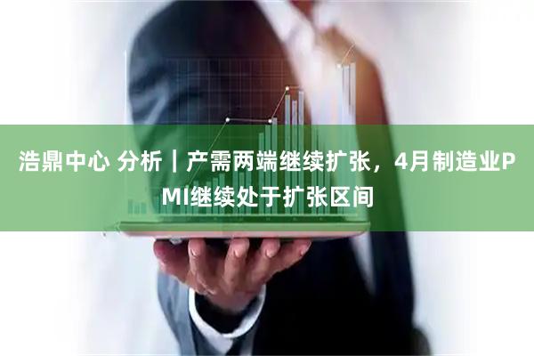 浩鼎中心 分析｜产需两端继续扩张，4月制造业PMI继续处于扩张区间