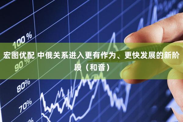 宏图优配 中俄关系进入更有作为、更快发展的新阶段（和音）