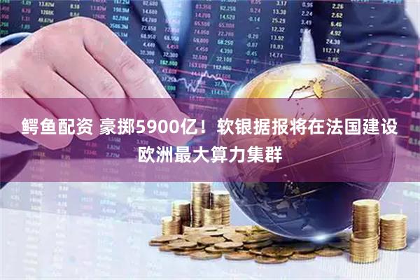 鳄鱼配资 豪掷5900亿！软银据报将在法国建设欧洲最大算力集群