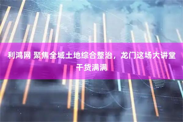 利鸿网 聚焦全域土地综合整治，龙门这场大讲堂干货满满
