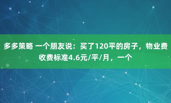 多多策略 一个朋友说：买了120平的房子，物业费收费标准4.6元/平/月，一个