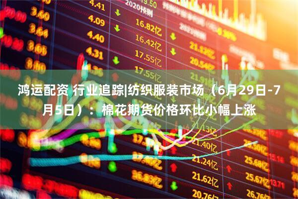 鸿运配资 行业追踪|纺织服装市场（6月29日-7月5日）：棉花期货价格环比小幅上涨