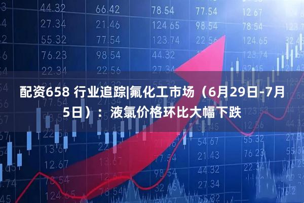 配资658 行业追踪|氟化工市场（6月29日-7月5日）：液氯价格环比大幅下跌