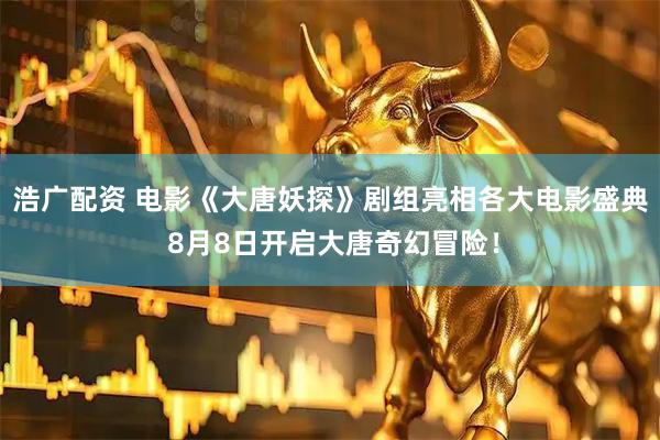 浩广配资 电影《大唐妖探》剧组亮相各大电影盛典 8月8日开启大唐奇幻冒险！