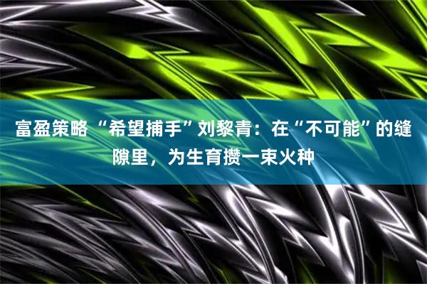 富盈策略 “希望捕手”刘黎青：在“不可能”的缝隙里，为生育攒一束火种