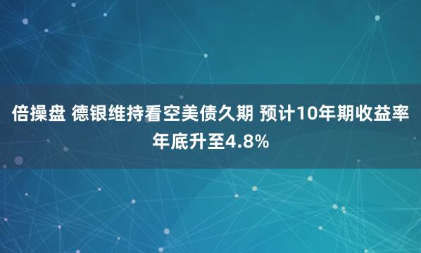 倍操盘 德银维持看空美债久期 预计10年期收益率年底升至4.8%