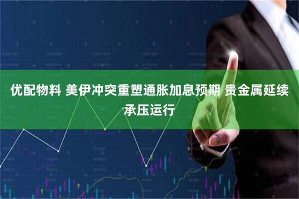 优配物料 美伊冲突重塑通胀加息预期 贵金属延续承压运行