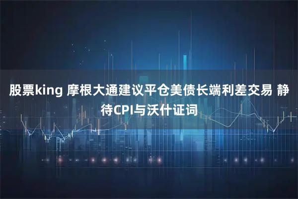 股票king 摩根大通建议平仓美债长端利差交易 静待CPI与沃什证词
