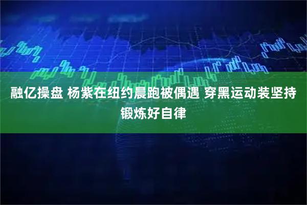 融亿操盘 杨紫在纽约晨跑被偶遇 穿黑运动装坚持锻炼好自律