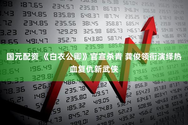 国元配资 《白衣公卿》官宣杀青 龚俊领衔演绎热血复仇新武侠