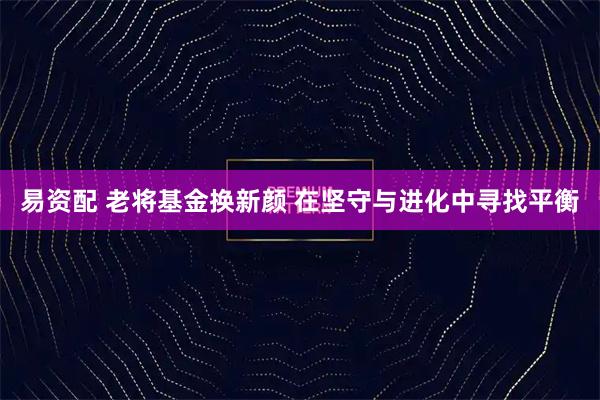 易资配 老将基金换新颜 在坚守与进化中寻找平衡