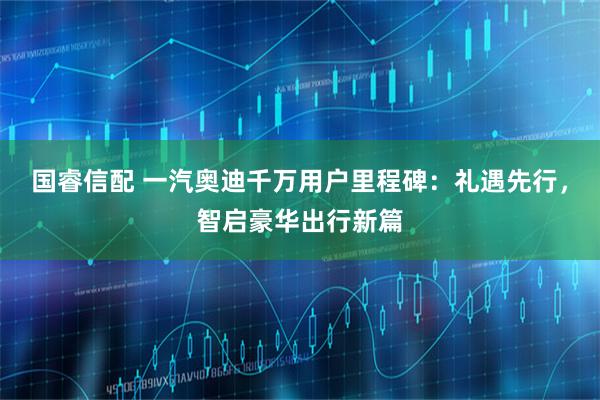 国睿信配 一汽奥迪千万用户里程碑：礼遇先行，智启豪华出行新篇