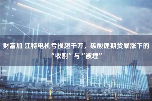 财富加 江特电机亏损超千万，碳酸锂期货暴涨下的“收割”与“被埋”