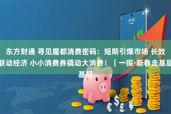 东方财通 寻见魔都消费密码：短期引爆市场 长效联动经济 小小消费券撬动大消费！︱一探·新春走基层