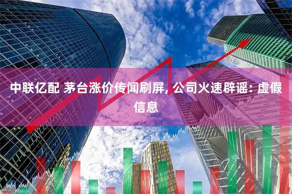中联亿配 茅台涨价传闻刷屏, 公司火速辟谣: 虚假信息